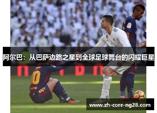 阿尔巴:从巴萨边路之星到全球足球舞台的闪耀巨星