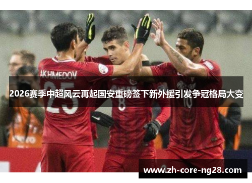 2026赛季中超风云再起国安重磅签下新外援引发争冠格局大变