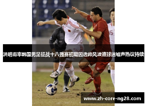 洪明甫率韩国男足征战十八强赛初期因选帅风波遭球迷嘘声热议持续
