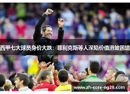 西甲七大球员身价大跌：菲利克斯等人深陷价值滑坡困境