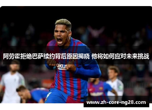 阿劳霍拒绝巴萨续约背后原因揭晓 他将如何应对未来挑战