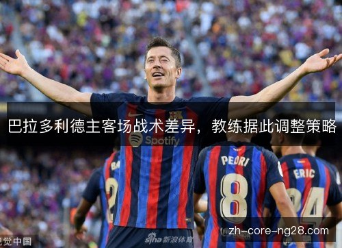 巴拉多利德主客场战术差异,教练据此调整策略 巴拉多利德主客场战术差异,教练据此调整策略