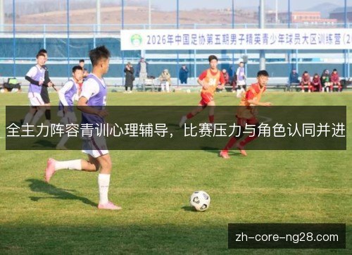 全主力阵容青训心理辅导,比赛压力与角色认同并进 全主力阵容青训心理辅导,比赛压力与角色认同并进