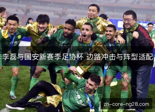 李磊与国安新赛季足协杯 边路冲击与阵型适配 李磊与国安新赛季足协杯 边路冲击与阵型适配